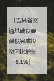 吉林省交通基础设施建设完成投资同比增长6.1%