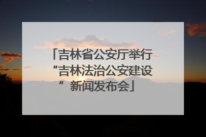 吉林省公安厅举行“吉林法治公安建设”新闻发布会