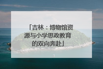 吉林：博物馆资源与小学思政教育的双向奔赴