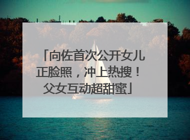 向佐首次公开女儿正脸照，冲上热搜！父女互动超甜蜜