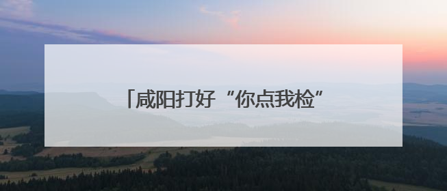 咸阳打好“你点我检”组合拳守牢食品安全线