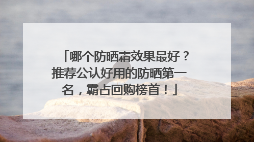 哪个防晒霜效果最好？推荐公认好用的防晒第一名，霸占回购榜首！