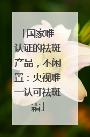 国家唯一认证的祛斑产品，不闲置：央视唯一认可祛斑霜