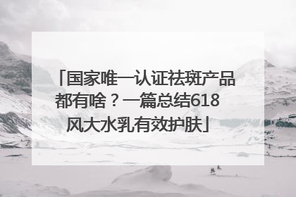 国家唯一认证祛斑产品都有啥？一篇总结618风大水乳有效护肤
