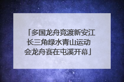 多国龙舟竞渡新安江 长三角绿水青山运动会龙舟赛在屯溪开幕
