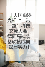 大国重器亮相“一带一路”科技交流大会 德阳高端装备硬核成果彰显实力