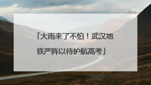 大雨来了不怕！武汉地铁严阵以待护航高考