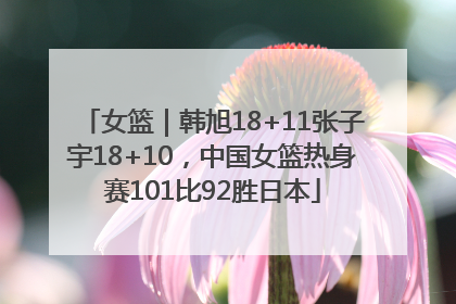 女篮｜韩旭18+11张子宇18+10，中国女篮热身赛101比92胜日本