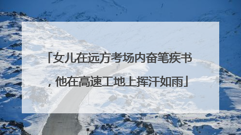 女儿在远方考场内奋笔疾书，他在高速工地上挥汗如雨