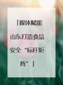 媒体赋能 山东打造食品安全“标杆矩阵”