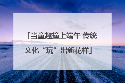 当童趣撞上端午 传统文化“玩”出新花样