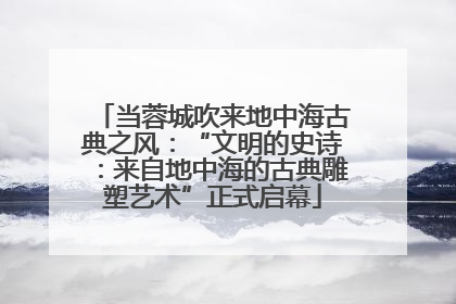 当蓉城吹来地中海古典之风：“文明的史诗：来自地中海的古典雕塑艺术”正式启幕
