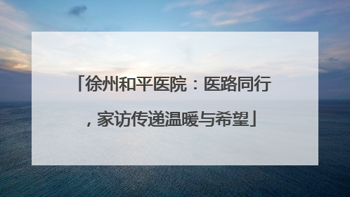 徐州和平医院：医路同行，家访传递温暖与希望