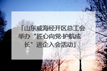 山东威海经开区总工会举办“匠心向党·护航成长”进企入会活动