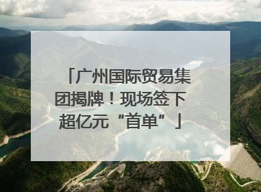 广州国际贸易集团揭牌！现场签下超亿元“首单”