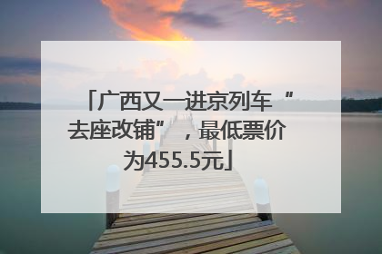 广西又一进京列车“去座改铺”，最低票价为455.5元