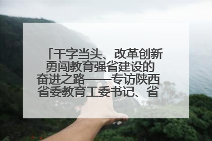 干字当头、改革创新 勇闯教育强省建设的奋进之路——专访陕西省委教育工委书记、省教育厅厅长王树声