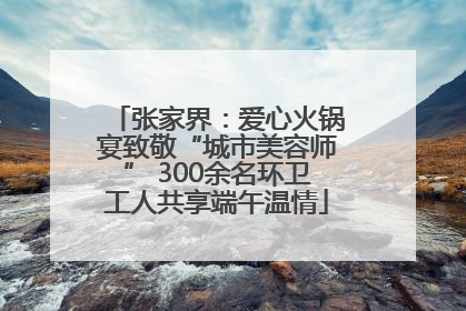 张家界：爱心火锅宴致敬“城市美容师” 300余名环卫工人共享端午温情