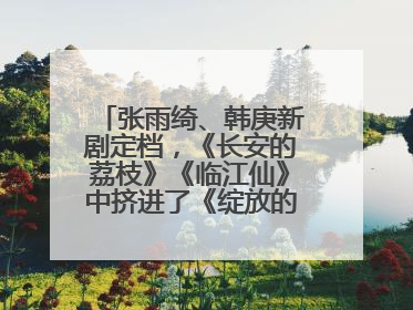 张雨绮、韩庚新剧定档，《长安的荔枝》《临江仙》中挤进了《绽放的许开心》