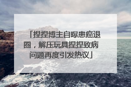 捏捏博主自曝患癌退圈，解压玩具捏捏致病问题再度引发热议