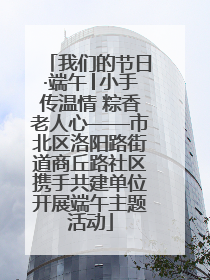 我们的节日·端午│小手传温情 粽香老人心——市北区洛阳路街道商丘路社区携手共建单位开展端午主题活动