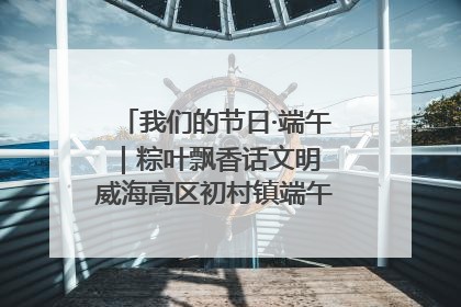 我们的节日·端午｜粽叶飘香话文明 威海高区初村镇端午系列活动亮点纷呈