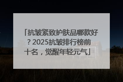 抗皱紧致护肤品哪款好？2025抗皱排行榜前十名，觉醒年轻元气