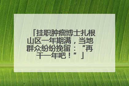 挂职肿瘤博士扎根山区一年期满，当地群众纷纷挽留：“再干一年吧！”