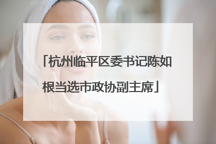 杭州临平区委书记陈如根当选市政协副主席