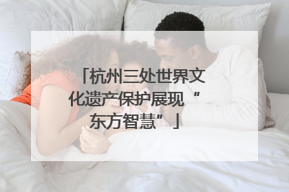 杭州三处世界文化遗产保护展现“东方智慧”