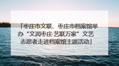 枣庄市文联、枣庄市档案馆举办“文润枣庄·艺联万家”文艺志愿者走进档案馆主题活动