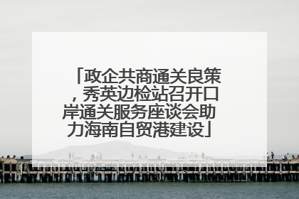 政企共商通关良策，秀英边检站召开口岸通关服务座谈会助力海南自贸港建设