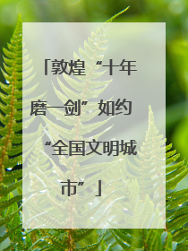 敦煌“十年磨一剑”如约“全国文明城市”