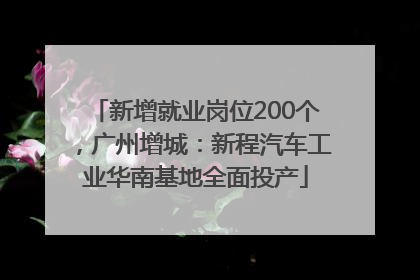 新增就业岗位200个，广州增城：新程汽车工业华南基地全面投产