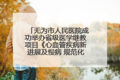 无为市人民医院成功举办省级医学继教项目《心血管疾病新进展及慢病 规范化诊疗》培训班