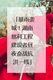 暴雨袭城！湖南慈利工程建设者昼夜奋战抗洪一线