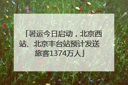 暑运今日启动，北京西站、北京丰台站预计发送旅客1374万人