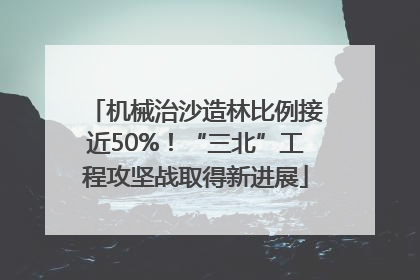 机械治沙造林比例接近50%！“三北”工程攻坚战取得新进展