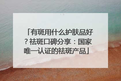 有斑用什么护肤品好？祛斑口碑分享：国家唯一认证的祛斑产品