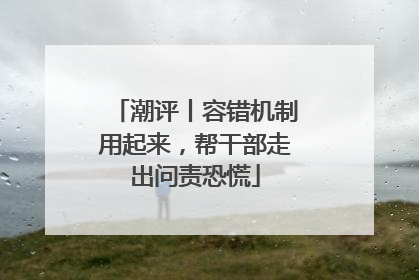 潮评丨容错机制用起来，帮干部走出问责恐慌