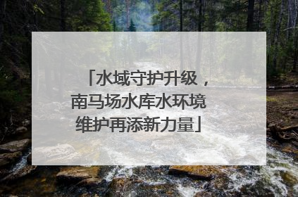 水域守护升级，南马场水库水环境维护再添新力量