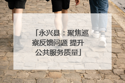 永兴县：聚焦巡察反馈问题 提升公共服务质量