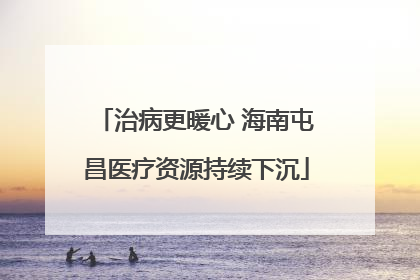 治病更暖心 海南屯昌医疗资源持续下沉