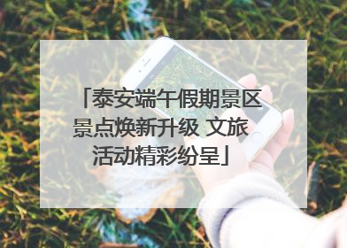 泰安端午假期景区景点焕新升级 文旅活动精彩纷呈