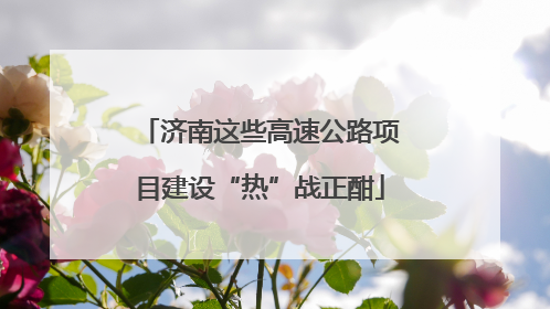 济南这些高速公路项目建设“热”战正酣