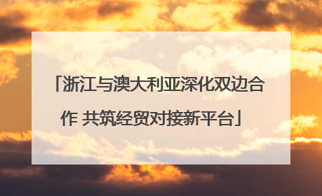 浙江与澳大利亚深化双边合作 共筑经贸对接新平台
