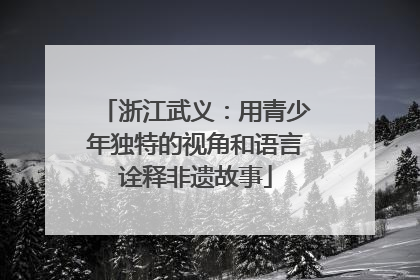 浙江武义：用青少年独特的视角和语言诠释非遗故事