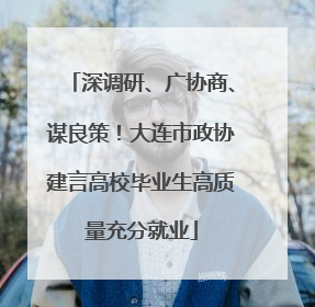 深调研、广协商、谋良策！大连市政协建言高校毕业生高质量充分就业