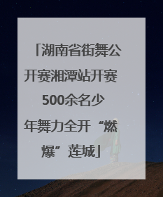 湖南省街舞公开赛湘潭站开赛 500余名少年舞力全开“燃爆”莲城