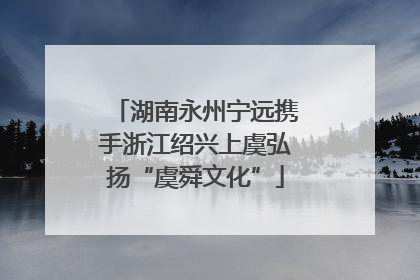 湖南永州宁远携手浙江绍兴上虞弘扬“虞舜文化”